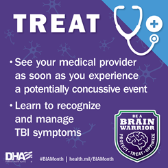 Treat: See your medical provider as soon as you experience a potentially concussive event. Learn to recognize and manage TBI Symptoms