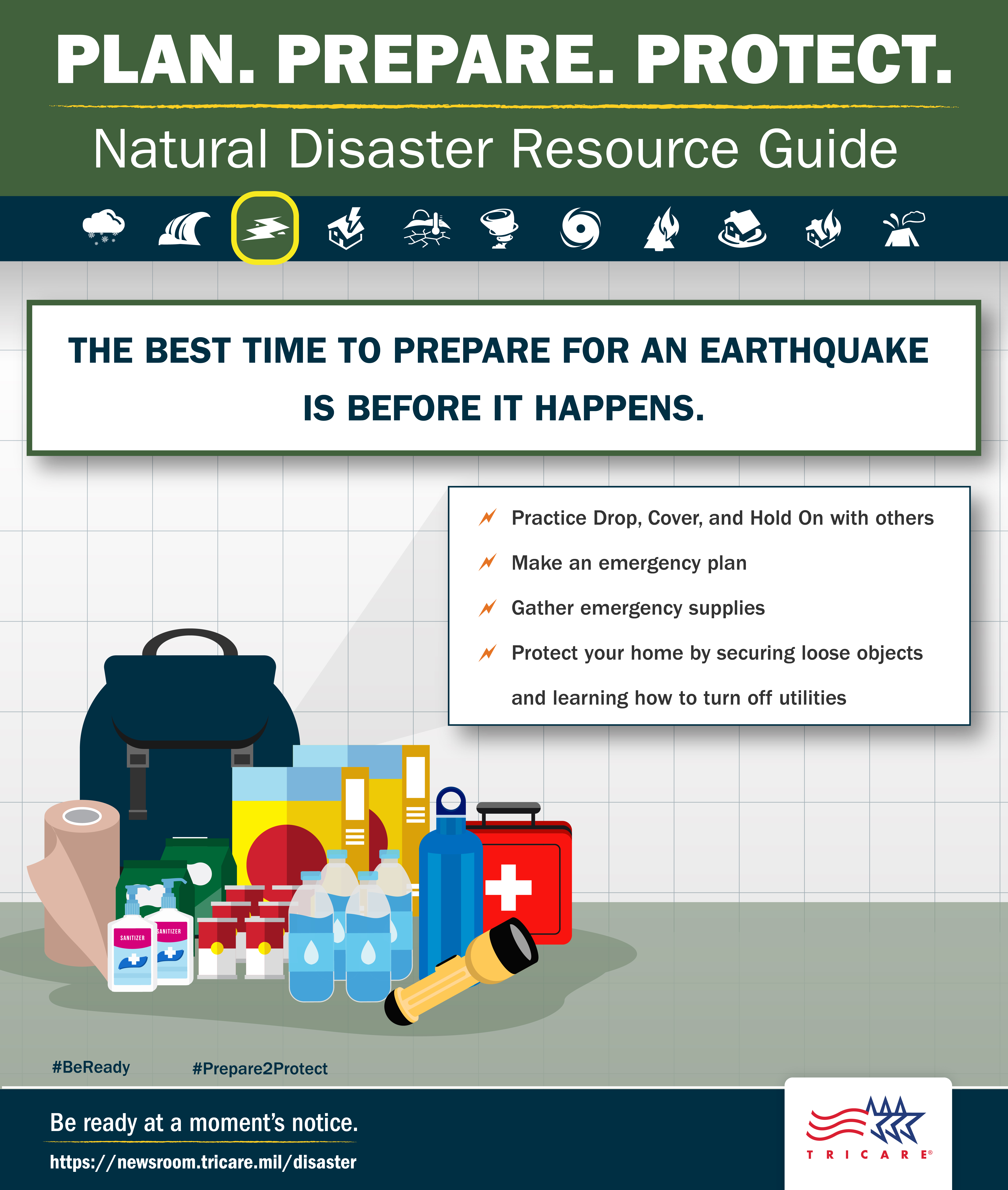 Link to Infographic: The best time to prepare for an earthquake is before it happens. Plan. Prepare. Protect. Natural Resource Guide. The best time to prepare for an earthquake is before it happens. Image of supplies. Follow these tips: practice drop, cover, and hold on with others; make an emergency plan; gather emergency supplies, protect your home by securing loose objects and learning how to turn off utilities. Be ready at a moment’s notice. Visit: www.tricare.mil/Disaster