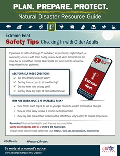 [Plan. Prepare. Protect. Natural Disaster Resource Guide. Extreme Heat Safety Tips: Checking In with Older Adults If you have an older adult (age 65 and older) in your family, neighborhood, or community, check in with them during extreme heat, when temperatures are more hot or humid than normal. Older adults are more likely to experience heat-related health problems. Ask yourself these questions: 1) Are they drinking enough water? 2) Do they have access to air conditioning? 3) Do they know how to keep cool? 4) Do they show any signs of heat-related illness? Why are older adults at increased risk? 1) Their bodies don’t adjust as well as younger people to sudden changes in temperature 2) They are more likely to have a chronic medical condition 3) They may take prescription medicines that affect their body’s ability to control temperature  Remember! Heat-related deaths and illnesses are preventable. During an emergency, dial 911 or go to the nearest emergency room. To learn more extreme heat safety tips, visit: https://www.cdc.gov/disasters/extremeheat #BeReady #Prepare2Protect www.newsroom.tricare.mil/Disaster