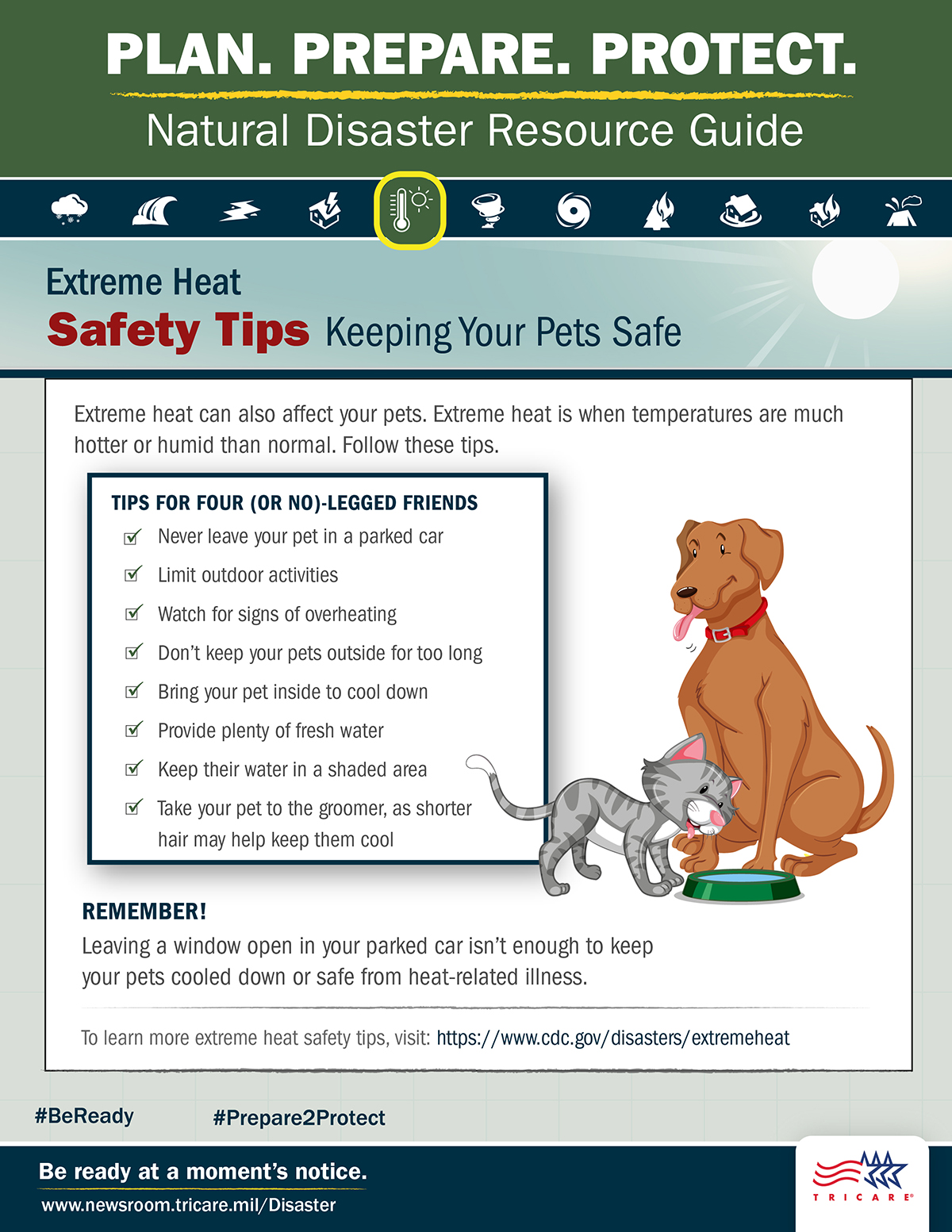Link to Infographic: Plan. Prepare. Protect. Natural Disaster Resource Guide. Extreme Heat Safety Tips: Keeping Your Pets Safe. Extreme heat can also affect your pets. Image of dog and cat drinking water from a bowl. Extreme heat is when temperatures are more hot or humid than normal. Follow these tips: never leave your pet in a parked car, limit outdoor activities, watch for signs of overheating, don’t keep your pets outside for too long, bring your pet inside to cool down, provide plenty of fresh water, keep their water in a shaded area, and take your pet to the groomer, as shorter hair may help keep them cool. Remember! Leaving a window open in your parked car isn’t enough to keep your pets cooled down or safe from heat-related illness. For more pet safety tips, visit: https://www.cdc.gov/healthypets/emergencies. Be ready at a moment’s notice. Visit: www.newsroom.tricare.mil/Disaster. TRICARE logo