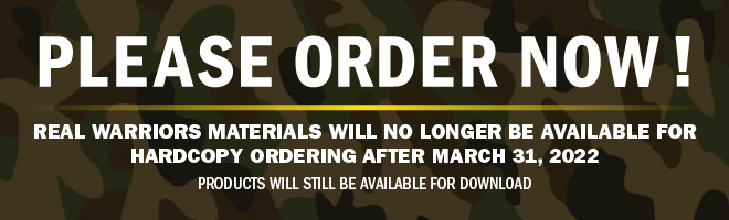 Please Order Now: Real Warriors Materials Will No Longer Be Available for Hardcopy Ordering After March 31, 2022. Products will still be available for download.