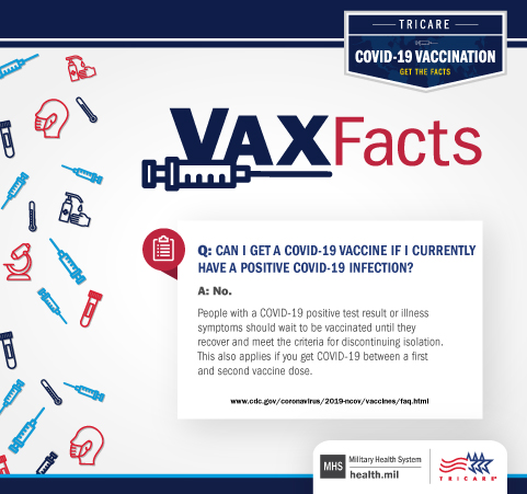 VAX Facts: Can I get a COVID-19 vaccine if I currently have a positive COVID-19 infection: No. People with a COVID-19 positive test result or illness symptoms should wait to be vaccinated until they recover and meet the criteria for discontinuing isolation.  This also applies if you get COVID-19 between a first and second vaccine dose.