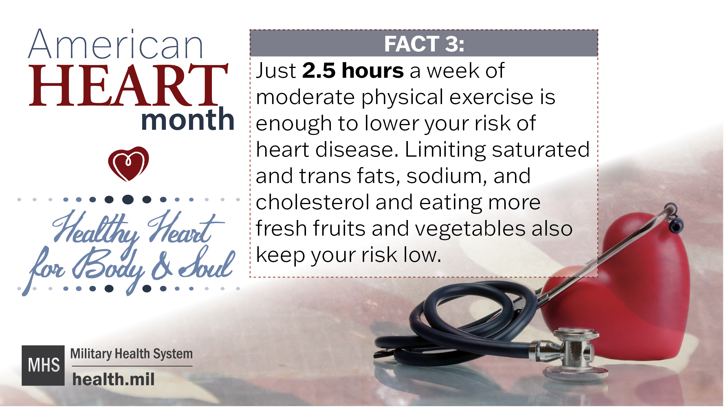 American Heart Health Month Healthy Heart for Body and Mind Fact 3: Just 2.5 hours a week of moderate physical exercise is enough to lower your risk of heart disease. Limiting saturated and trans fats, sodium, and cholesterol, and eating more fresh fruits and vegetables also keep your risk low.