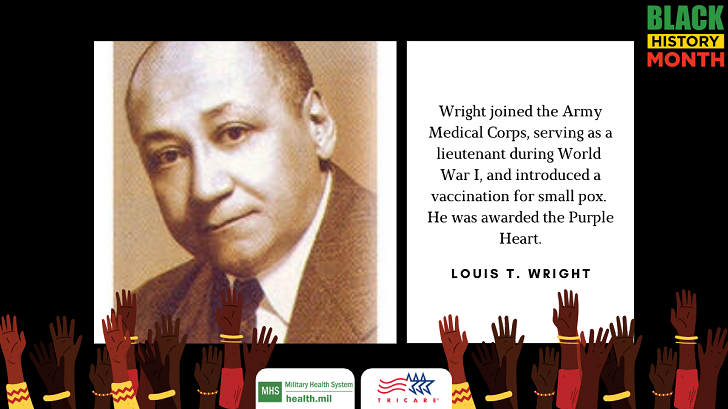 Dr. Louis T. Wright joined the Army Medical Corps, serving as a lieutenant during World War I, stationed in France. While there, he introduced intradermal vaccination for smallpox and was awarded the Purple Heart after a gas attack.  Dr. Wright was one of 104 African American doctors who served the 40,000 Black troops who saw combat during WWI. Wright, who lived until 1952—despite a gas-inhalation injury that permanently affected his lungs—helped pioneer the use of chemotherapy, became the first African American physician on an integrated hospital staff, and challenged stereotypes about Black people through his civil rights activism.  Learn more about Dr. Wright: https://ajph.aphapublications.org/doi/pdf/10.2105/AJPH.90.6.883