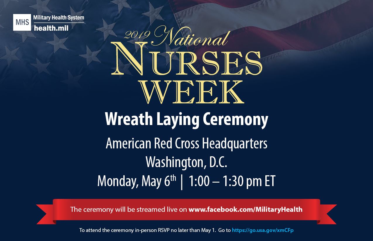 Help us spread the word and get folks to tune in live!  The Military Health System’s 2019 National Nurses Week Wreath Laying Ceremony is our annual signature event that recognizes and highlights the many accomplishments of past and present military and civilian nurses.  This year’s event will be held on Monday, May 6, 2019 from 1:00-1:30 p.m. Eastern Time at the American Red Cross Headquarters in Washington, D.C.  We will be streaming the ceremony live on @MilitaryHealth’s Facebook page. Go to www.facebook.com/MilitaryHealth 
