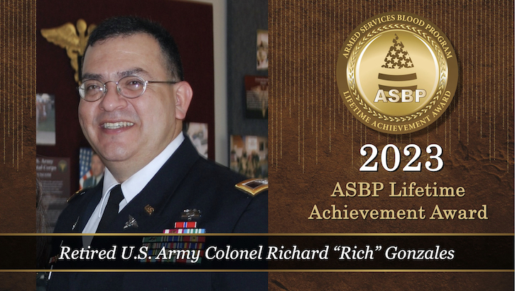 Image of The Armed Services Blood Program is pleased to announce the recipient of the 2023 ASBP’s Lifetime Achievement Award: retired U.S. Army Col. Richard Gonzales. He has supported the military blood banking community for over 30 years, and throughout his career, Gonzales has consistently ensured ASBP mission success and more. (Photo: Swati Agane).